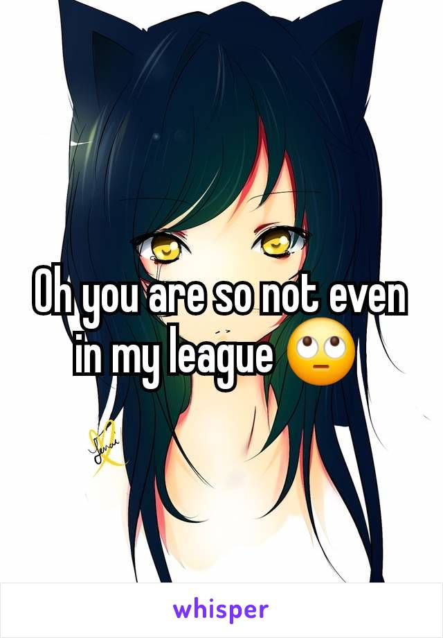 Oh you are so not even in my league 🙄 