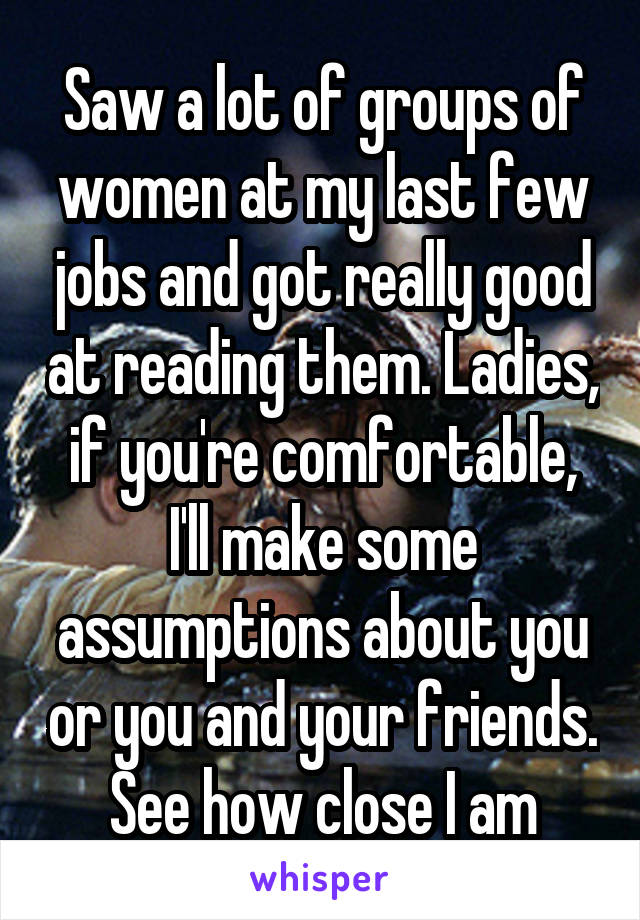 Saw a lot of groups of women at my last few jobs and got really good at reading them. Ladies, if you're comfortable, I'll make some assumptions about you or you and your friends. See how close I am