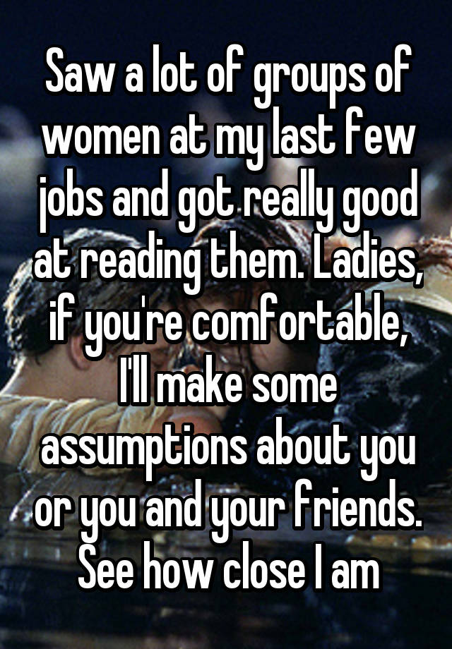 Saw a lot of groups of women at my last few jobs and got really good at reading them. Ladies, if you're comfortable, I'll make some assumptions about you or you and your friends. See how close I am