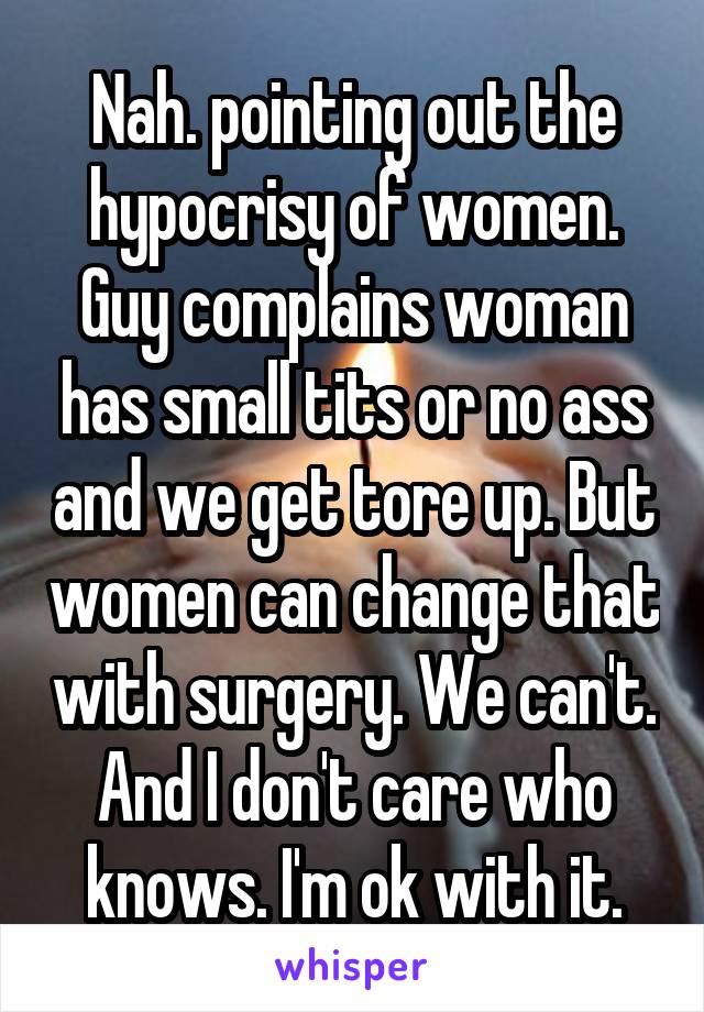 Nah. pointing out the hypocrisy of women. Guy complains woman has small tits or no ass and we get tore up. But women can change that with surgery. We can't. And I don't care who knows. I'm ok with it.