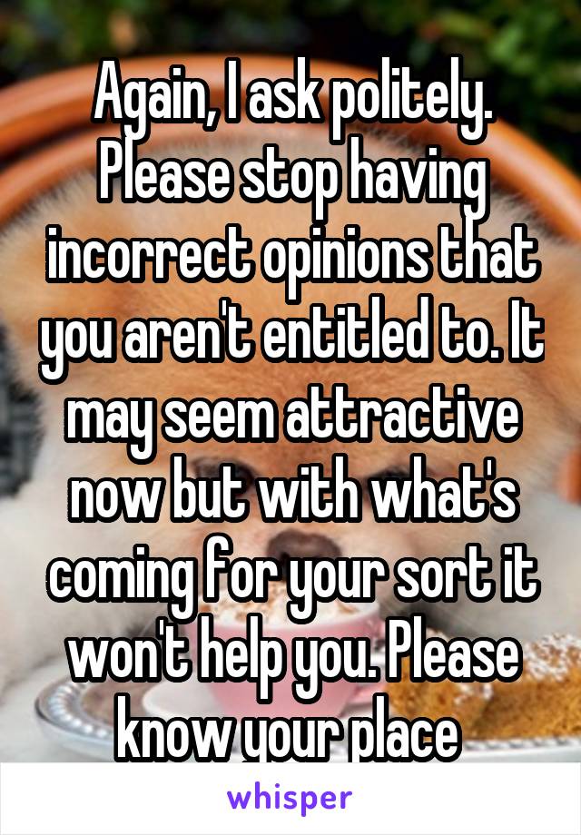 Again, I ask politely. Please stop having incorrect opinions that you aren't entitled to. It may seem attractive now but with what's coming for your sort it won't help you. Please know your place 