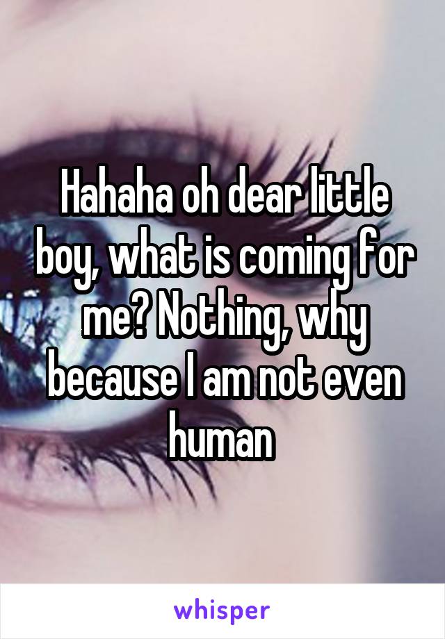 Hahaha oh dear little boy, what is coming for me? Nothing, why because I am not even human 