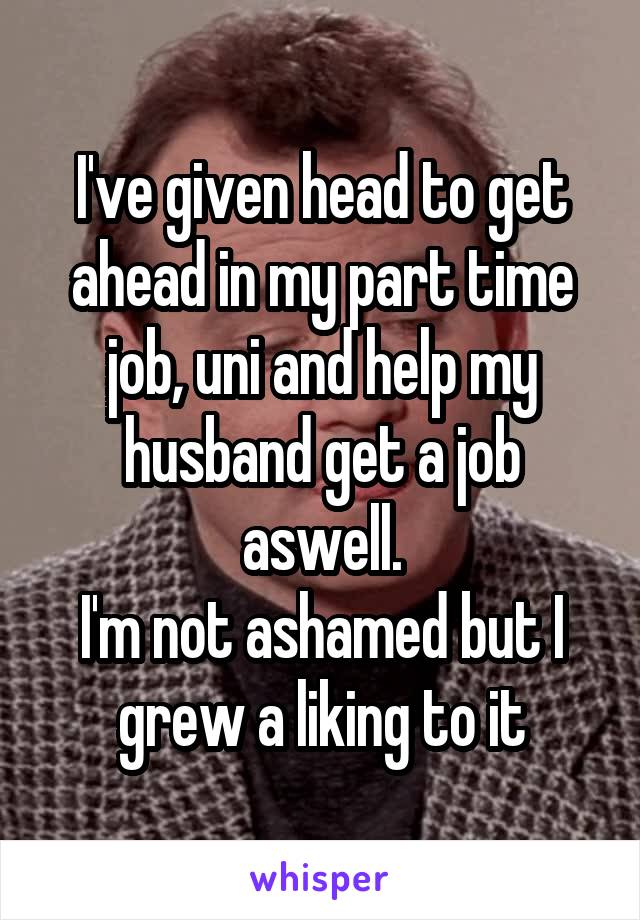 I've given head to get ahead in my part time job, uni and help my husband get a job aswell.
I'm not ashamed but I grew a liking to it