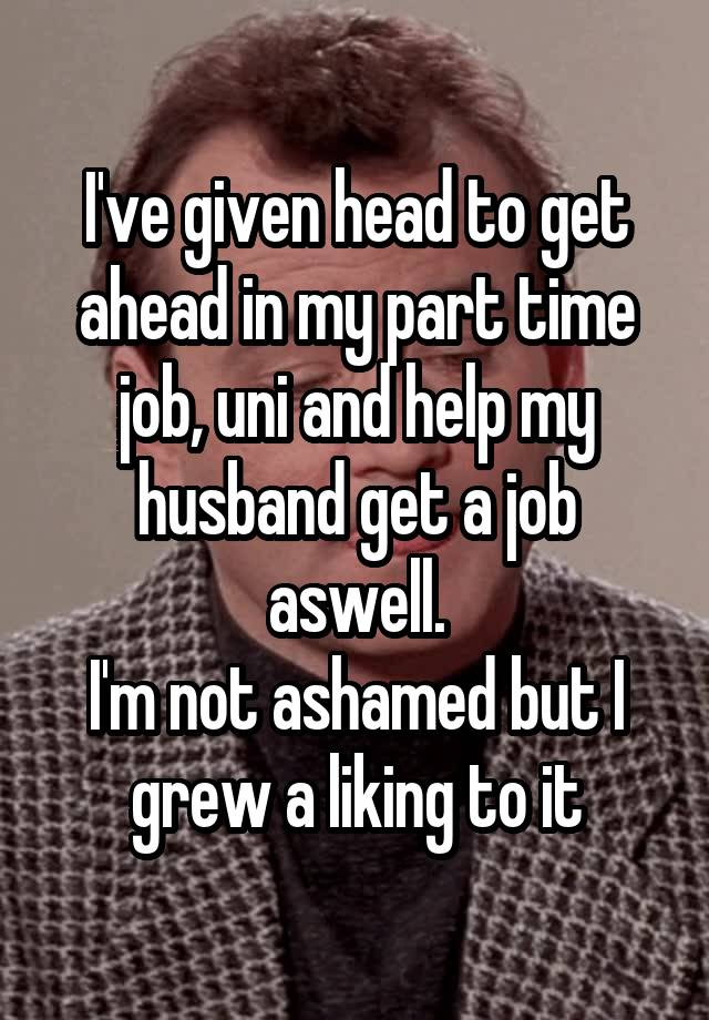 I've given head to get ahead in my part time job, uni and help my husband get a job aswell.
I'm not ashamed but I grew a liking to it