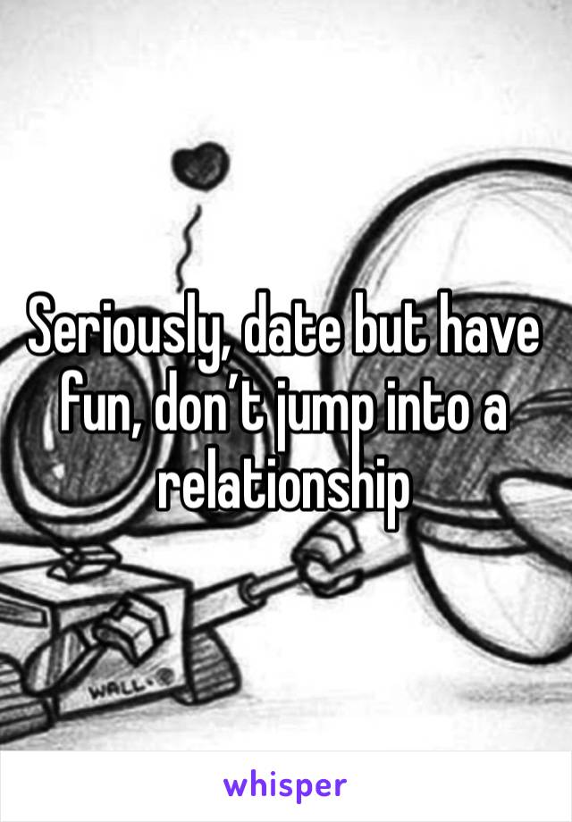 Seriously, date but have fun, don’t jump into a relationship 