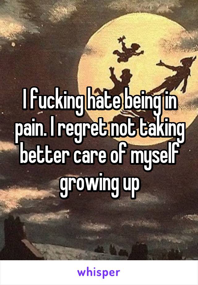 I fucking hate being in pain. I regret not taking better care of myself growing up