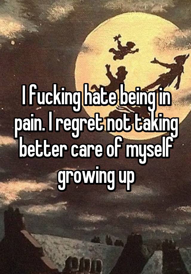 I fucking hate being in pain. I regret not taking better care of myself growing up