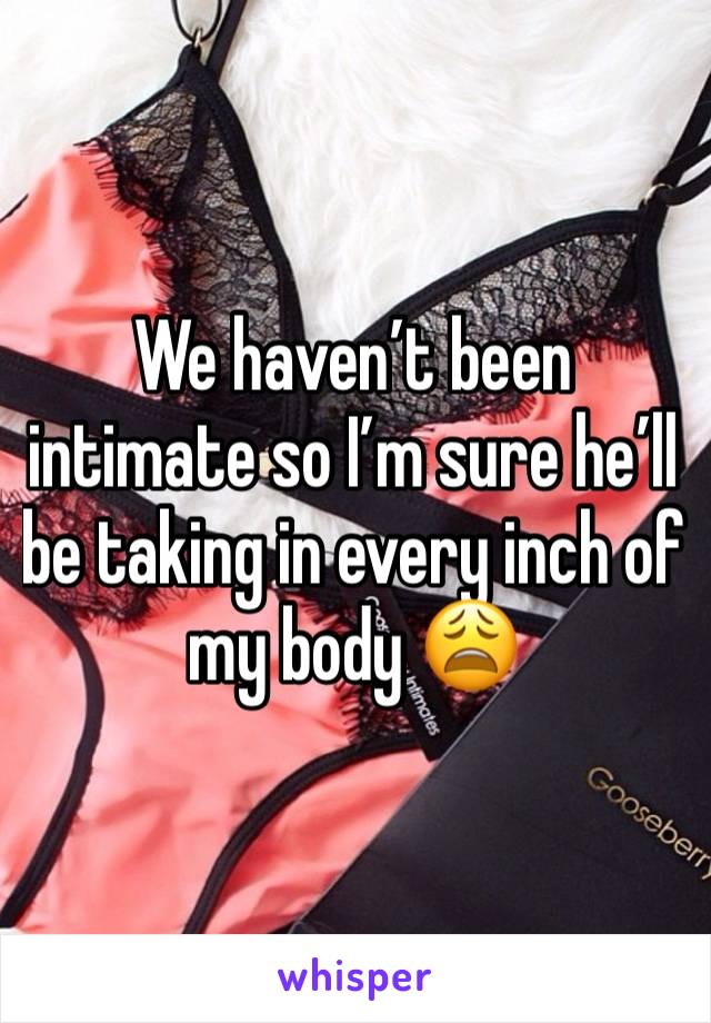 We haven’t been intimate so I’m sure he’ll be taking in every inch of my body 😩