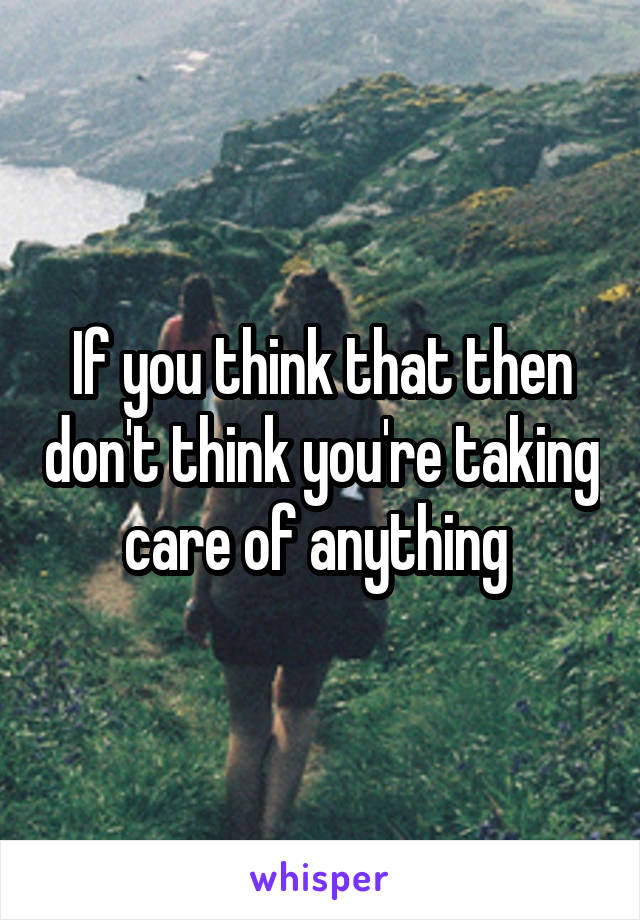 If you think that then don't think you're taking care of anything 