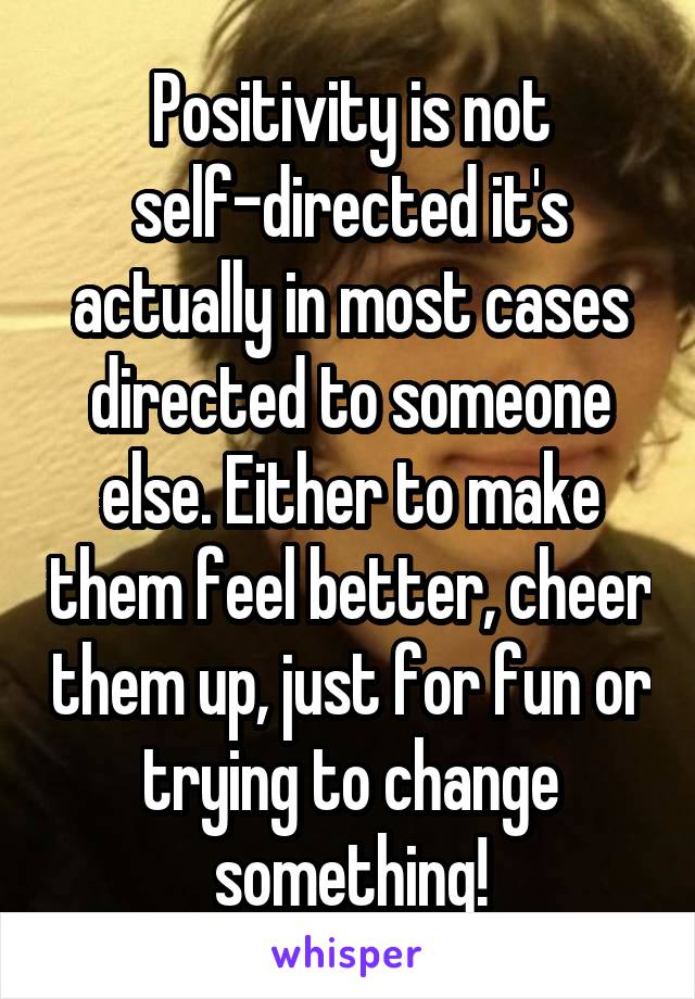 Positivity is not self-directed it's actually in most cases directed to someone else. Either to make them feel better, cheer them up, just for fun or trying to change something!