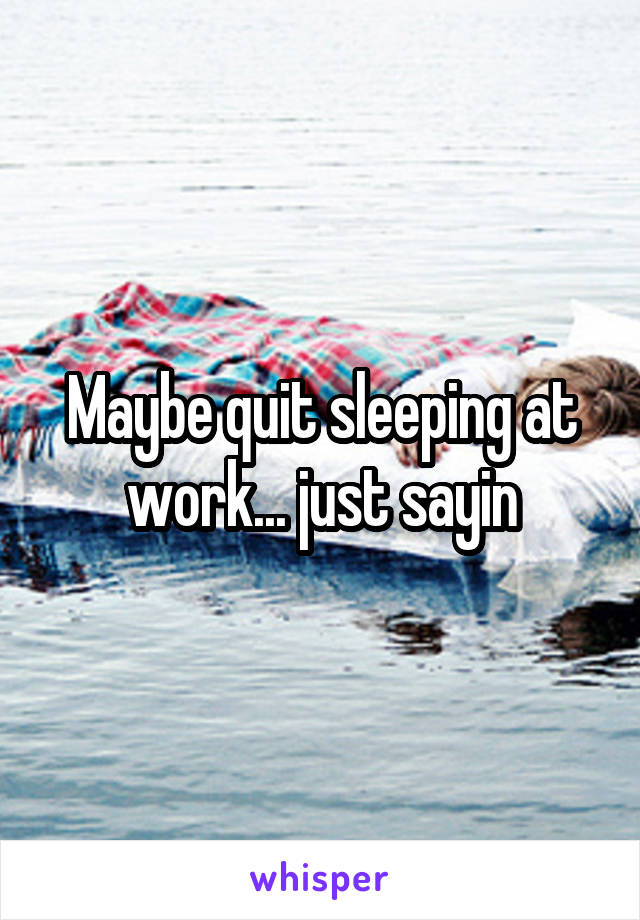 Maybe quit sleeping at work... just sayin