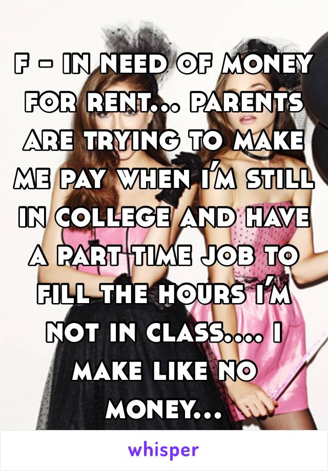 f - in need of money for rent… parents are trying to make me pay when i’m still in college and have a part time job to fill the hours i’m not in class…. i make like no money…