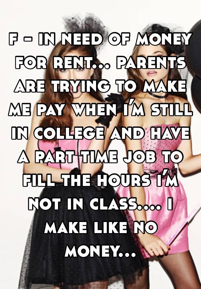 f - in need of money for rent… parents are trying to make me pay when i’m still in college and have a part time job to fill the hours i’m not in class…. i make like no money…