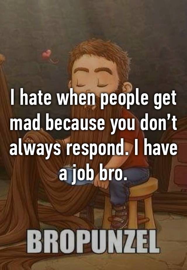 I hate when people get mad because you don’t always respond. I have a job bro. 