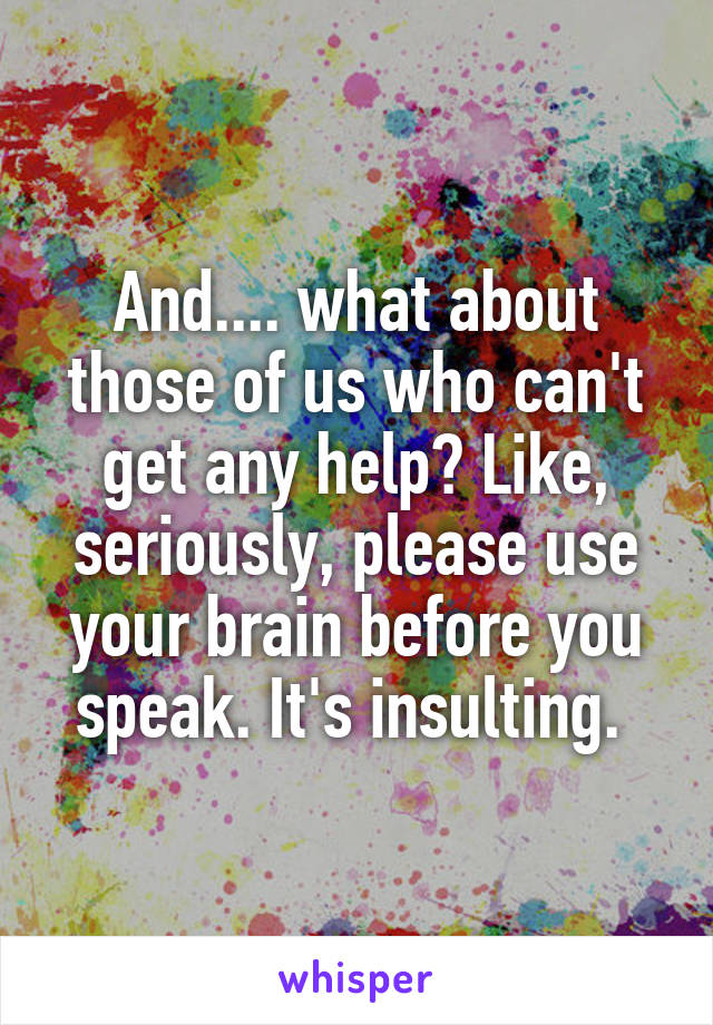 And.... what about those of us who can't get any help? Like, seriously, please use your brain before you speak. It's insulting. 