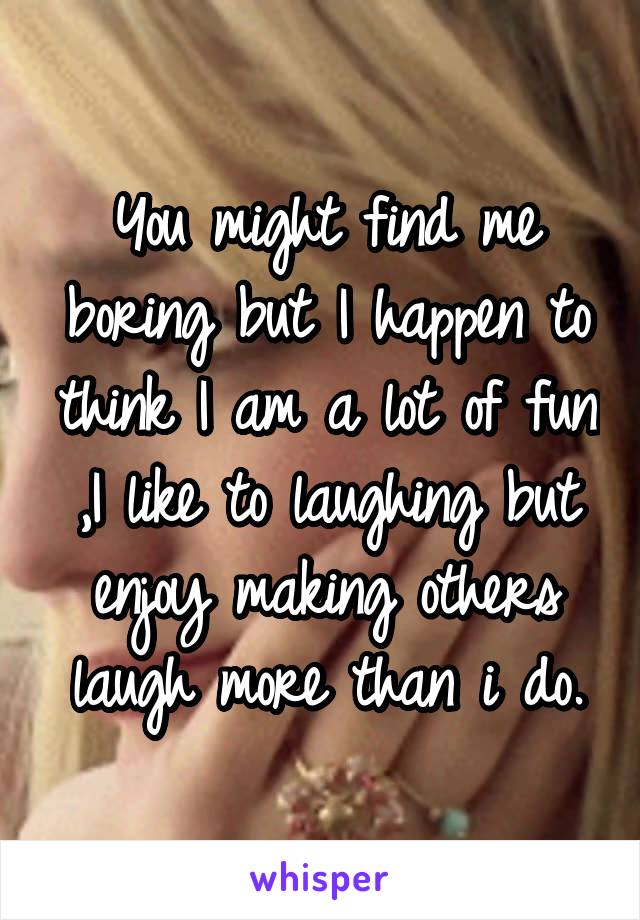 You might find me boring but I happen to think I am a lot of fun ,I like to laughing but enjoy making others laugh more than i do.