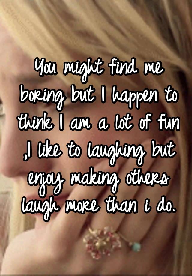 You might find me boring but I happen to think I am a lot of fun ,I like to laughing but enjoy making others laugh more than i do.