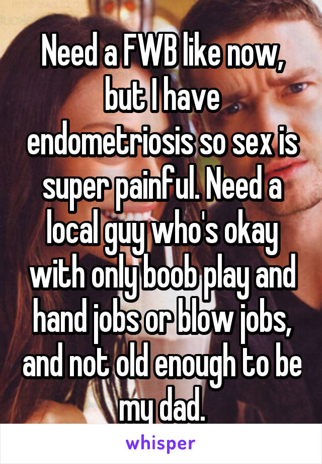 Need a FWB like now, but I have endometriosis so sex is super painful. Need a local guy who's okay with only boob play and hand jobs or blow jobs, and not old enough to be my dad.