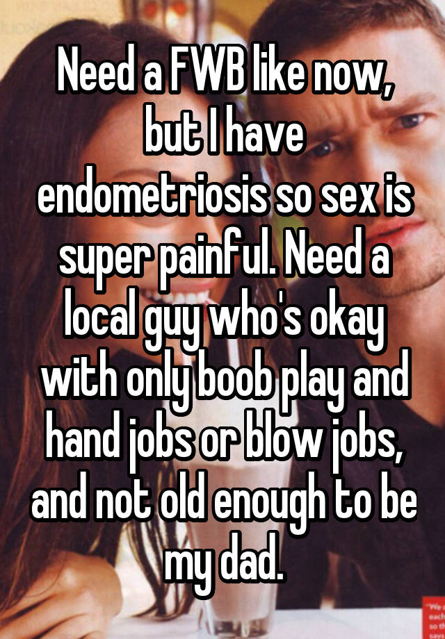 Need a FWB like now, but I have endometriosis so sex is super painful. Need a local guy who's okay with only boob play and hand jobs or blow jobs, and not old enough to be my dad.