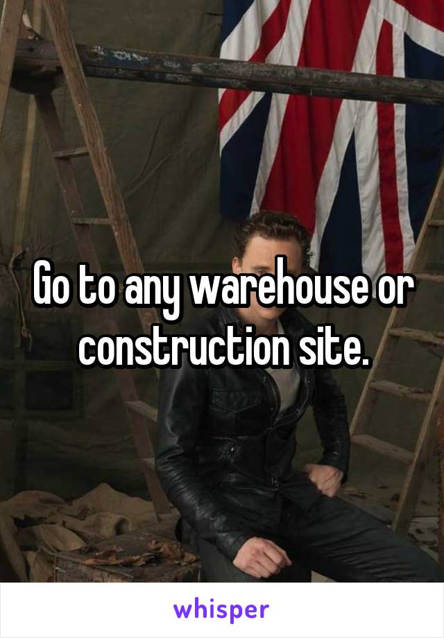 Go to any warehouse or construction site.