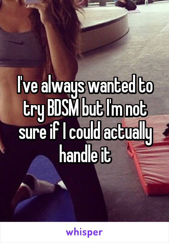 I've always wanted to try BDSM but I'm not sure if I could actually handle it