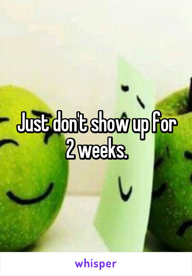 Just don't show up for 2 weeks.