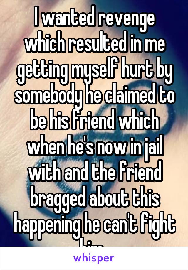 I wanted revenge which resulted in me getting myself hurt by somebody he claimed to be his friend which when he's now in jail with and the friend bragged about this happening he can't fight him. 