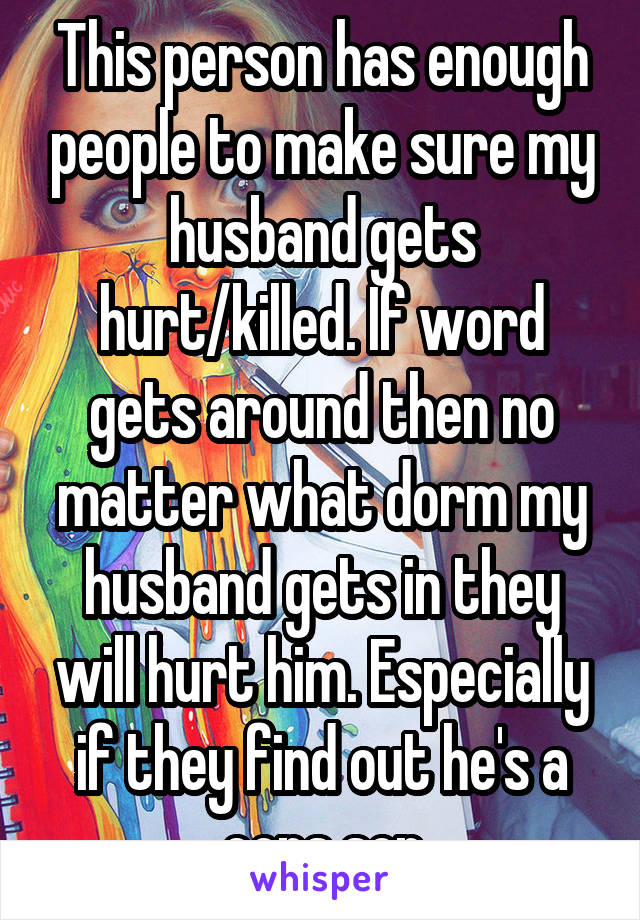 This person has enough people to make sure my husband gets hurt/killed. If word gets around then no matter what dorm my husband gets in they will hurt him. Especially if they find out he's a cops son