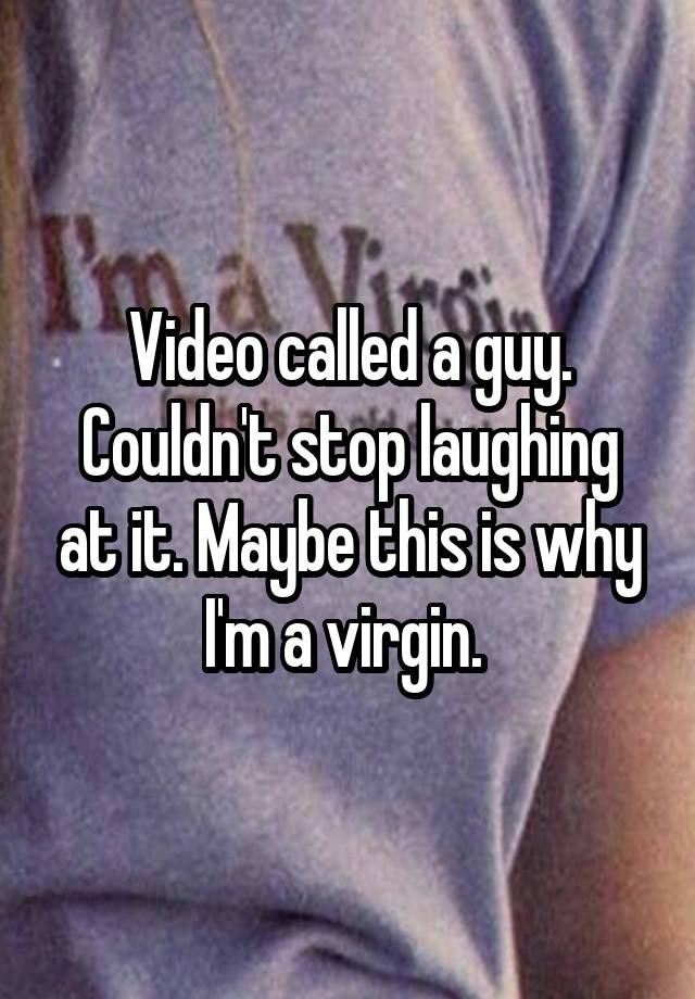 Video called a guy. Couldn't stop laughing at it. Maybe this is why I'm a virgin. 