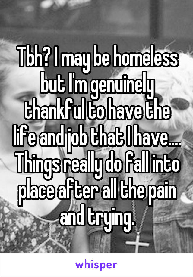 Tbh? I may be homeless but I'm genuinely thankful to have the life and job that I have.... Things really do fall into place after all the pain and trying.