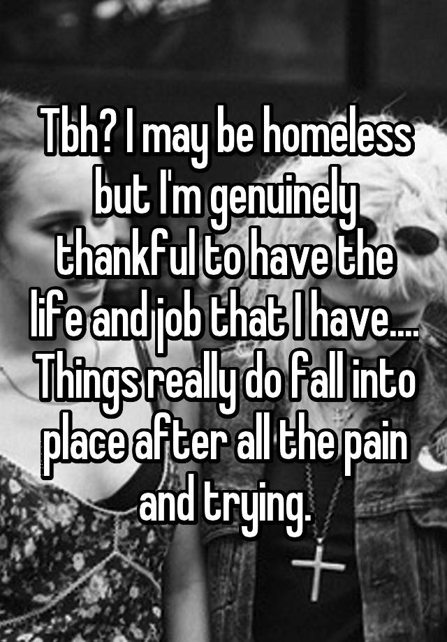 Tbh? I may be homeless but I'm genuinely thankful to have the life and job that I have.... Things really do fall into place after all the pain and trying.