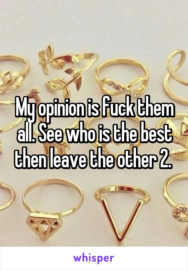 My opinion is fuck them all. See who is the best then leave the other 2. 