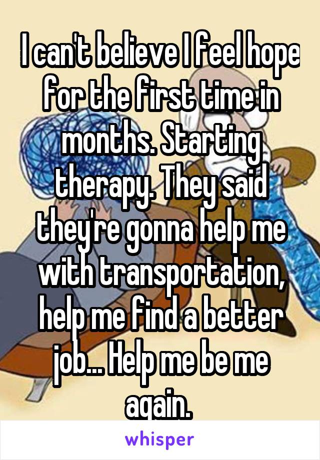 I can't believe I feel hope for the first time in months. Starting therapy. They said they're gonna help me with transportation, help me find a better job... Help me be me again. 