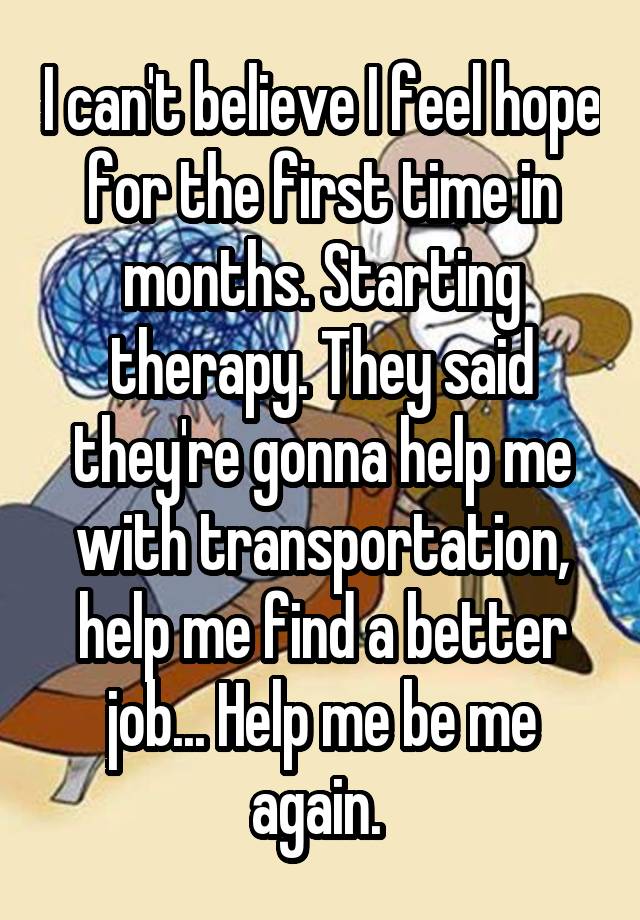 I can't believe I feel hope for the first time in months. Starting therapy. They said they're gonna help me with transportation, help me find a better job... Help me be me again. 