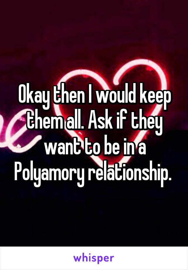 Okay then I would keep them all. Ask if they want to be in a Polyamory relationship. 