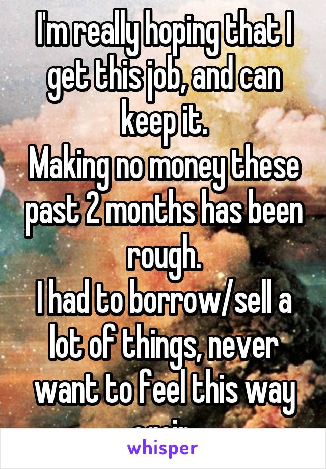 I'm really hoping that I get this job, and can keep it.
Making no money these past 2 months has been rough.
I had to borrow/sell a lot of things, never want to feel this way again.