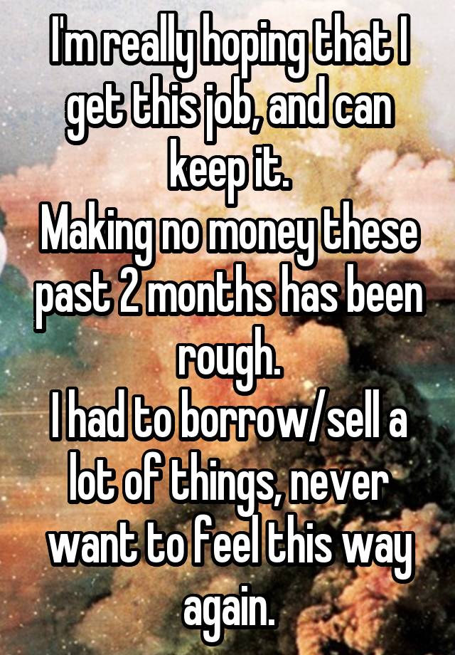 I'm really hoping that I get this job, and can keep it.
Making no money these past 2 months has been rough.
I had to borrow/sell a lot of things, never want to feel this way again.