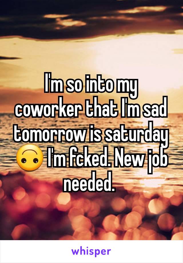 I'm so into my coworker that I'm sad tomorrow is saturday 🙃 I'm fcked. New job needed. 