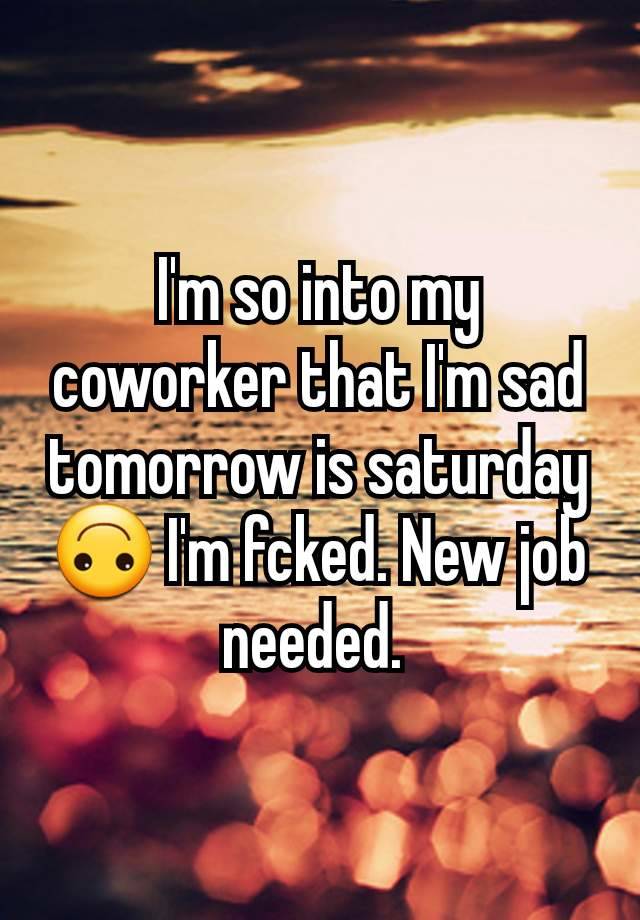 I'm so into my coworker that I'm sad tomorrow is saturday 🙃 I'm fcked. New job needed. 