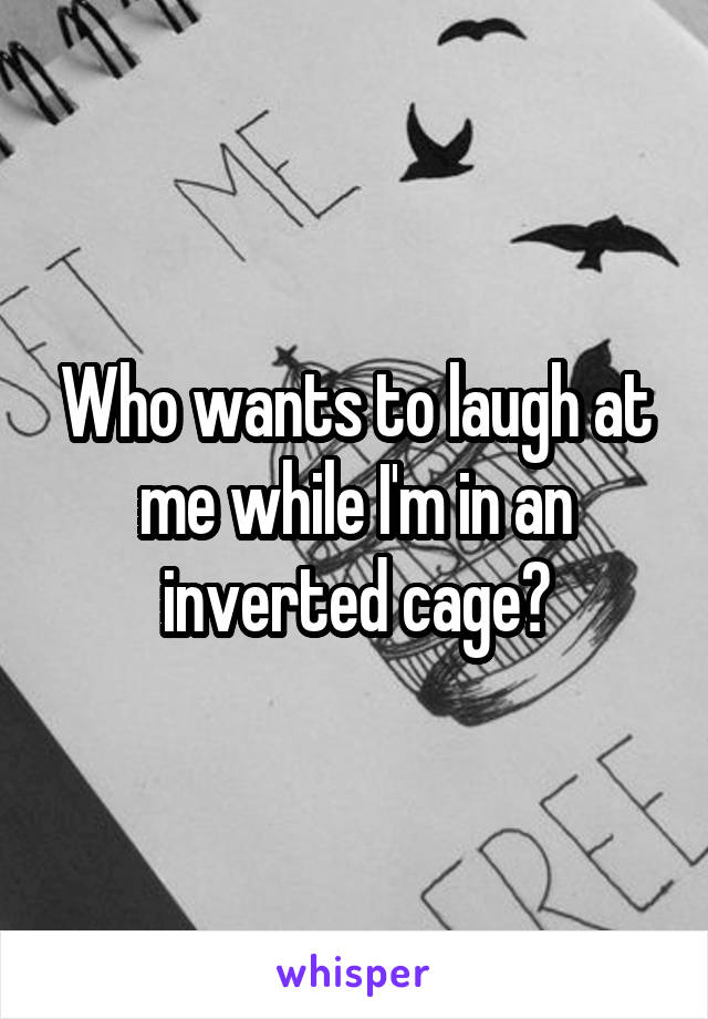 Who wants to laugh at me while I'm in an inverted cage?