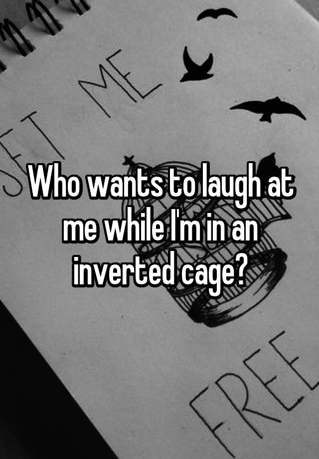 Who wants to laugh at me while I'm in an inverted cage?