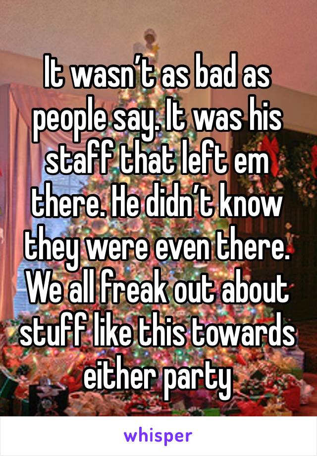 It wasn’t as bad as people say. It was his staff that left em there. He didn’t know they were even there. We all freak out about stuff like this towards either party