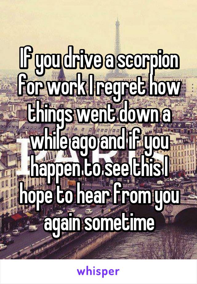 If you drive a scorpion for work I regret how things went down a while ago and if you happen to see this I hope to hear from you again sometime