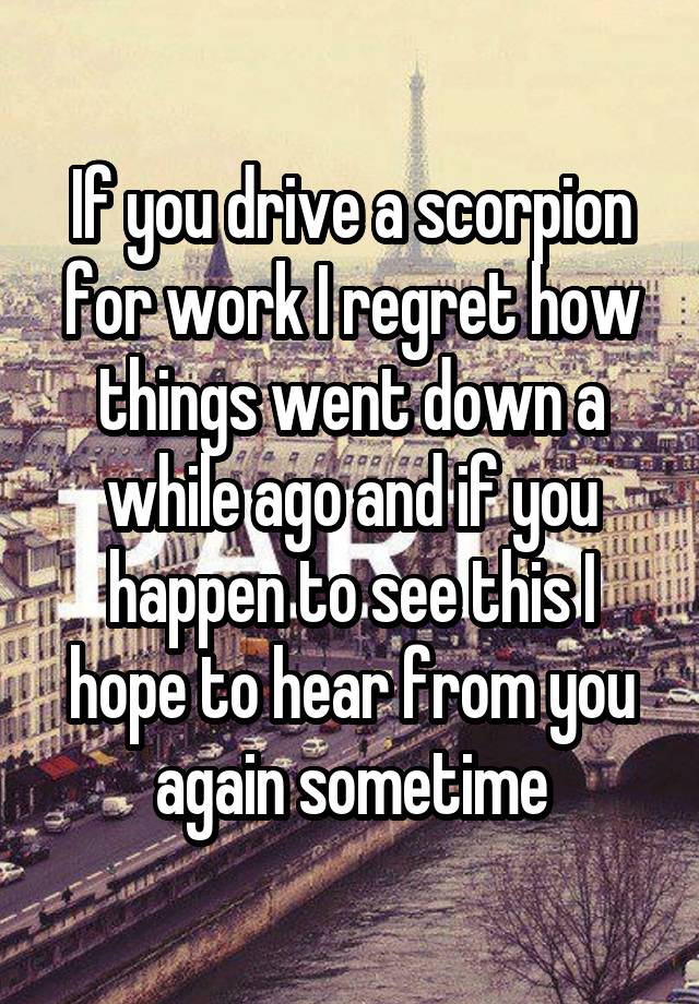 If you drive a scorpion for work I regret how things went down a while ago and if you happen to see this I hope to hear from you again sometime