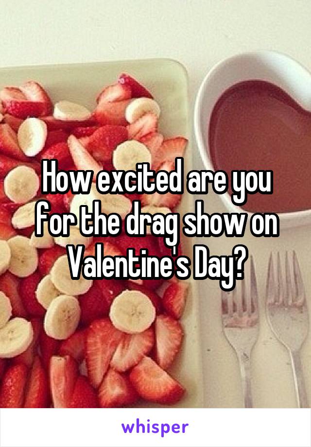 How excited are you for the drag show on Valentine's Day?