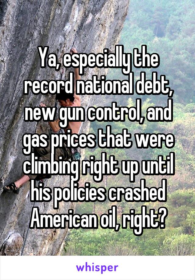 Ya, especially the record national debt, new gun control, and gas prices that were climbing right up until his policies crashed American oil, right?