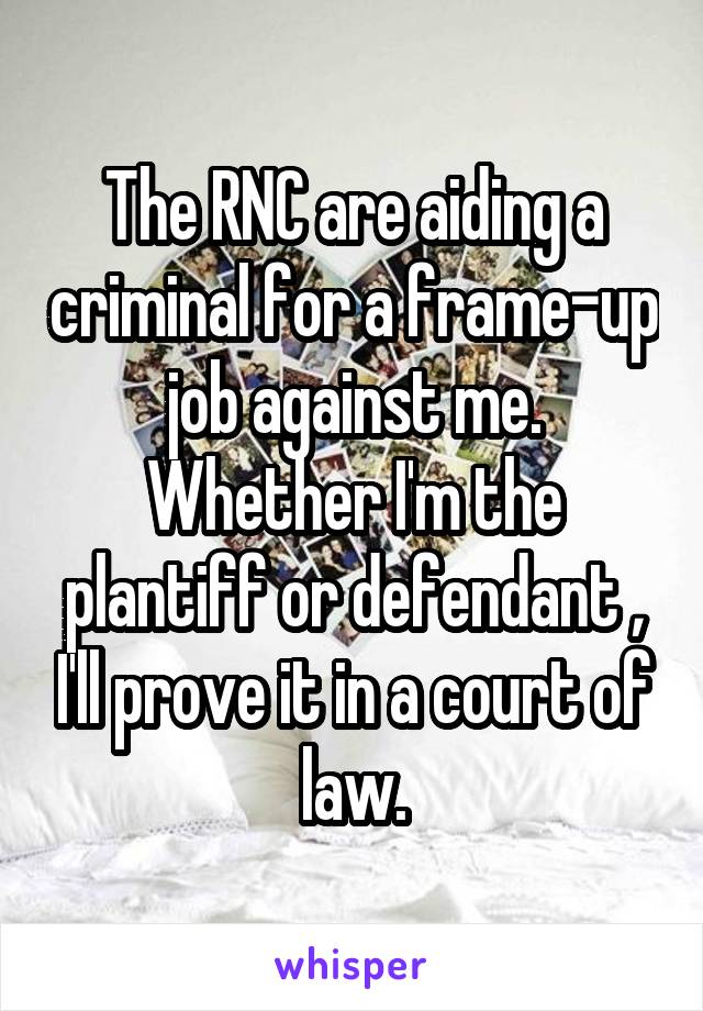 The RNC are aiding a criminal for a frame-up job against me. Whether I'm the plantiff or defendant , I'll prove it in a court of law.