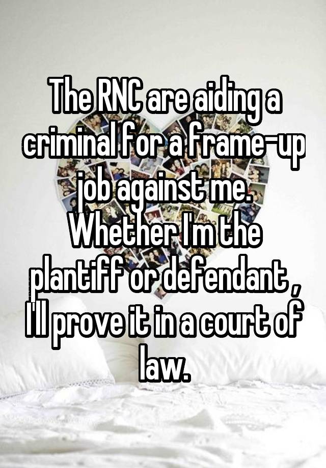 The RNC are aiding a criminal for a frame-up job against me. Whether I'm the plantiff or defendant , I'll prove it in a court of law.