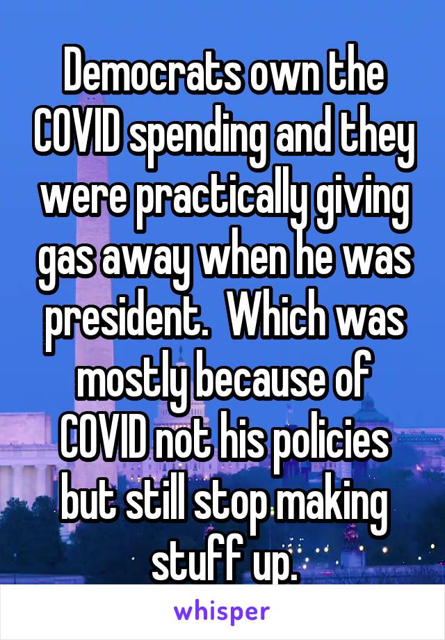 Democrats own the COVID spending and they were practically giving gas away when he was president.  Which was mostly because of COVID not his policies but still stop making stuff up.