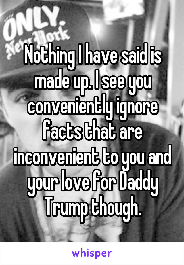 Nothing I have said is made up. I see you conveniently ignore facts that are inconvenient to you and your love for Daddy Trump though.